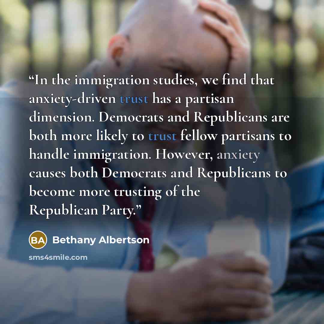 “In the immigration studies, we find that anxiety-driven trust has a partisan dimension. Democrats and Republicans are both more likely to trust fellow partisans to handle immigration. However, anxiety causes both Democrats and Republicans to become more trusting of the Republican Party.” quote by Bethany Albertson