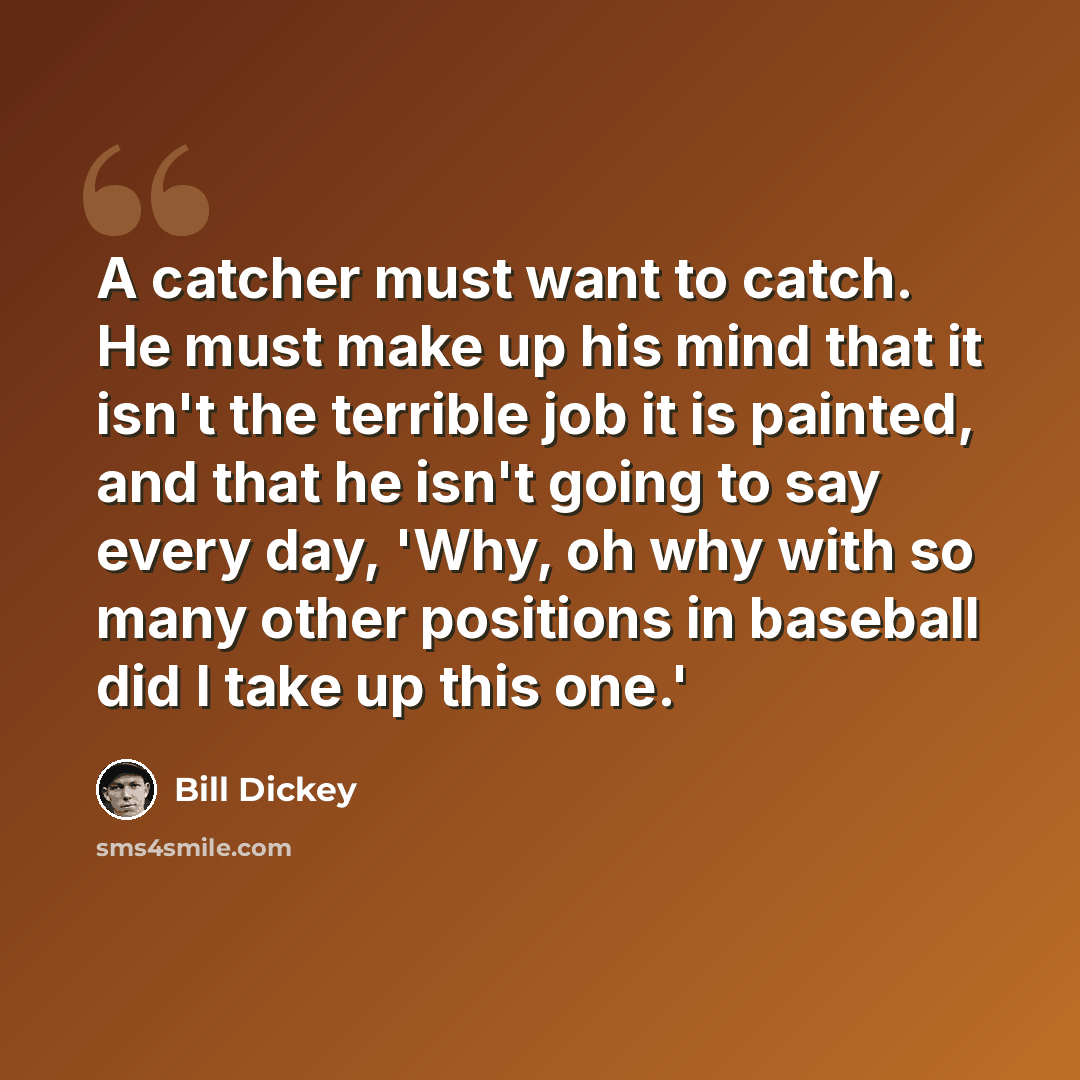 “A catcher must want to catch. He must make up his mind that it isn't the terrible job it is painted, and that he isn't going to say every day, 'Why, oh why with so many other positions in baseball did I take up this one.'” quote by Bill Dickey