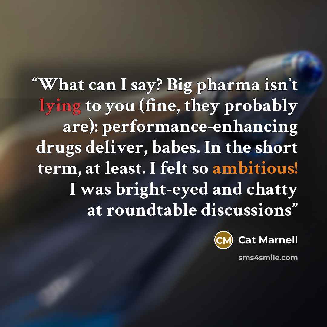 “What can I say? Big pharma isn’t lying to you (fine, they probably are): performance-enhancing drugs deliver, babes. In the short term, at least. I felt so ambitious! I was bright-eyed and chatty at roundtable discussions” quote by Cat Marnell