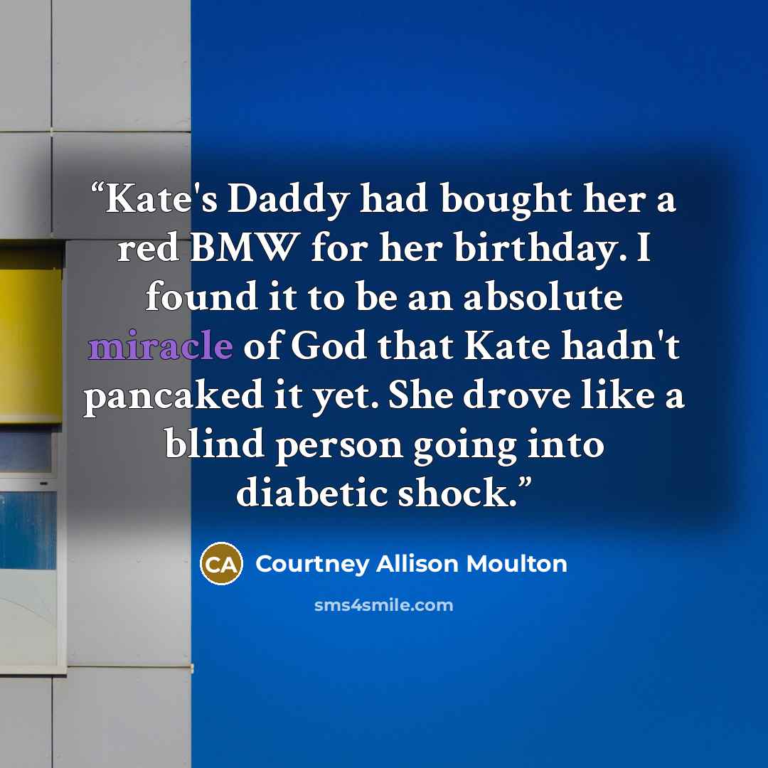 “Kate's Daddy had bought her a red BMW for her birthday. I found it to be an absolute miracle of God that Kate hadn't pancaked it yet. She drove like a blind person going into diabetic shock.” quote by Courtney Allison Moulton