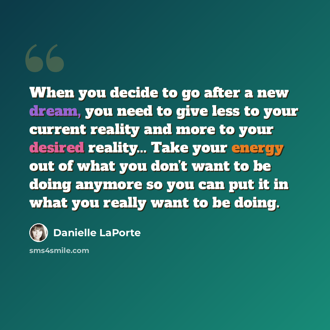 “When you decide to go after a new dream, you need to give less to your current reality and more to your desired reality... Take your energy out of what you don’t want to be doing anymore so you can put it in what you really want to be doing.” quote by Danielle LaPorte