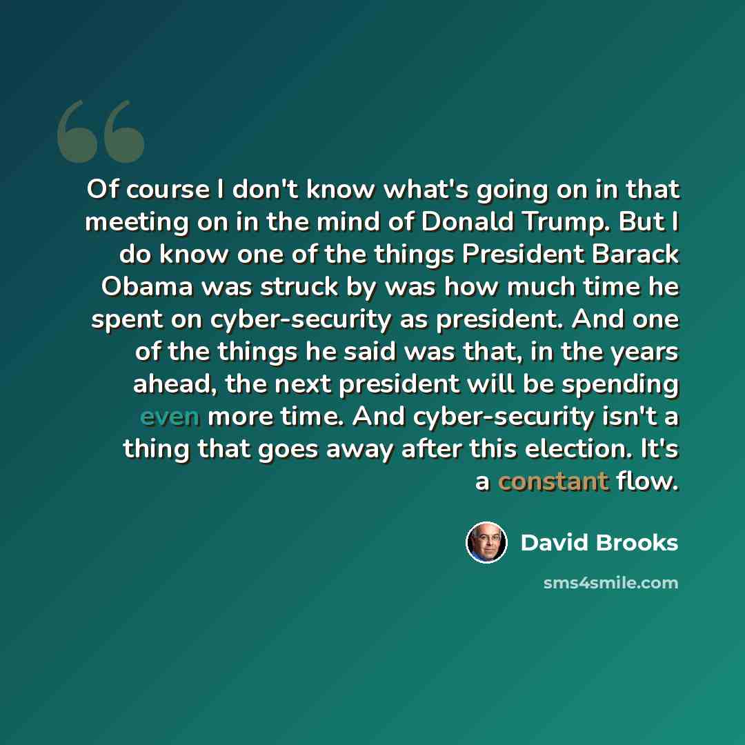“Of course I don't know what's going on in that meeting on in the mind of Donald Trump. But I do know one of the things President Barack Obama was struck by was how much time he spent on cyber-security as president. And one of the things he said was that, in the years ahead, the next president will…” quote by David Brooks