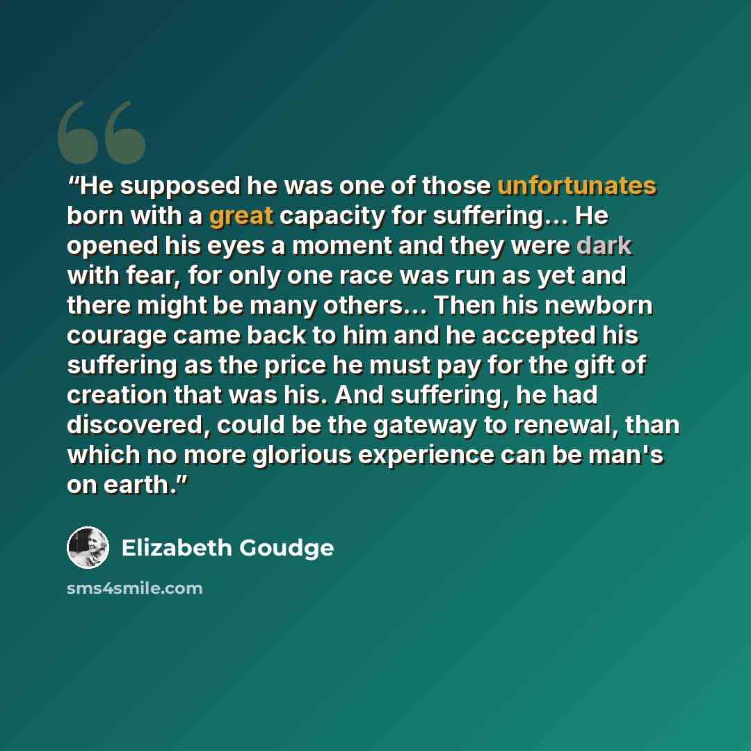 “He supposed he was one of those unfortunates born with a great capacity for suffering… He opened his eyes a moment and they were dark with fear, for only one race was run as yet and there might be many others… Then his newborn courage came back to him and he accepted his suffering as the price he…” quote by Elizabeth Goudge