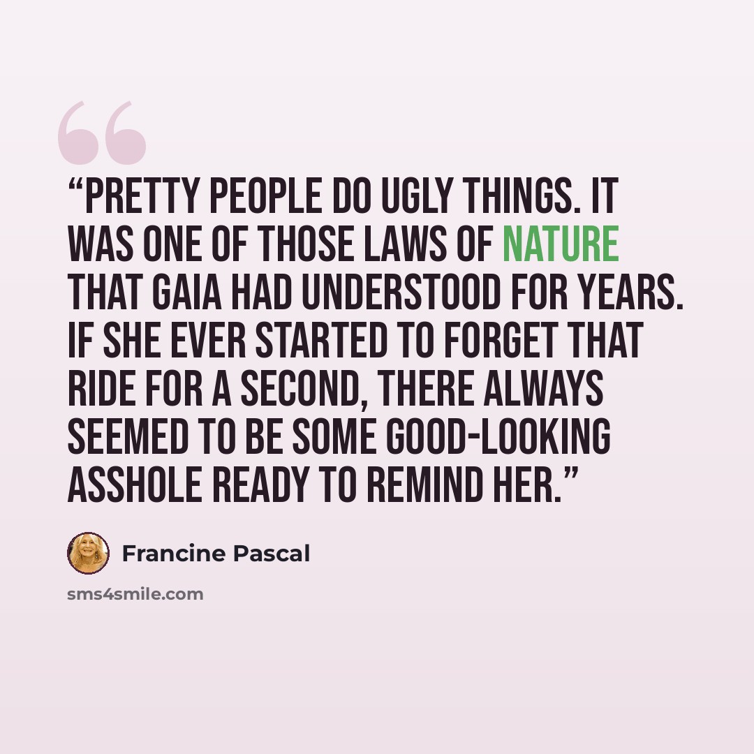 “Pretty people do ugly things. It was one of those laws of nature that Gaia had understood for years. If she ever started to forget that ride for a second, there always seemed to be some good-looking asshole ready to remind her.” quote by Francine Pascal