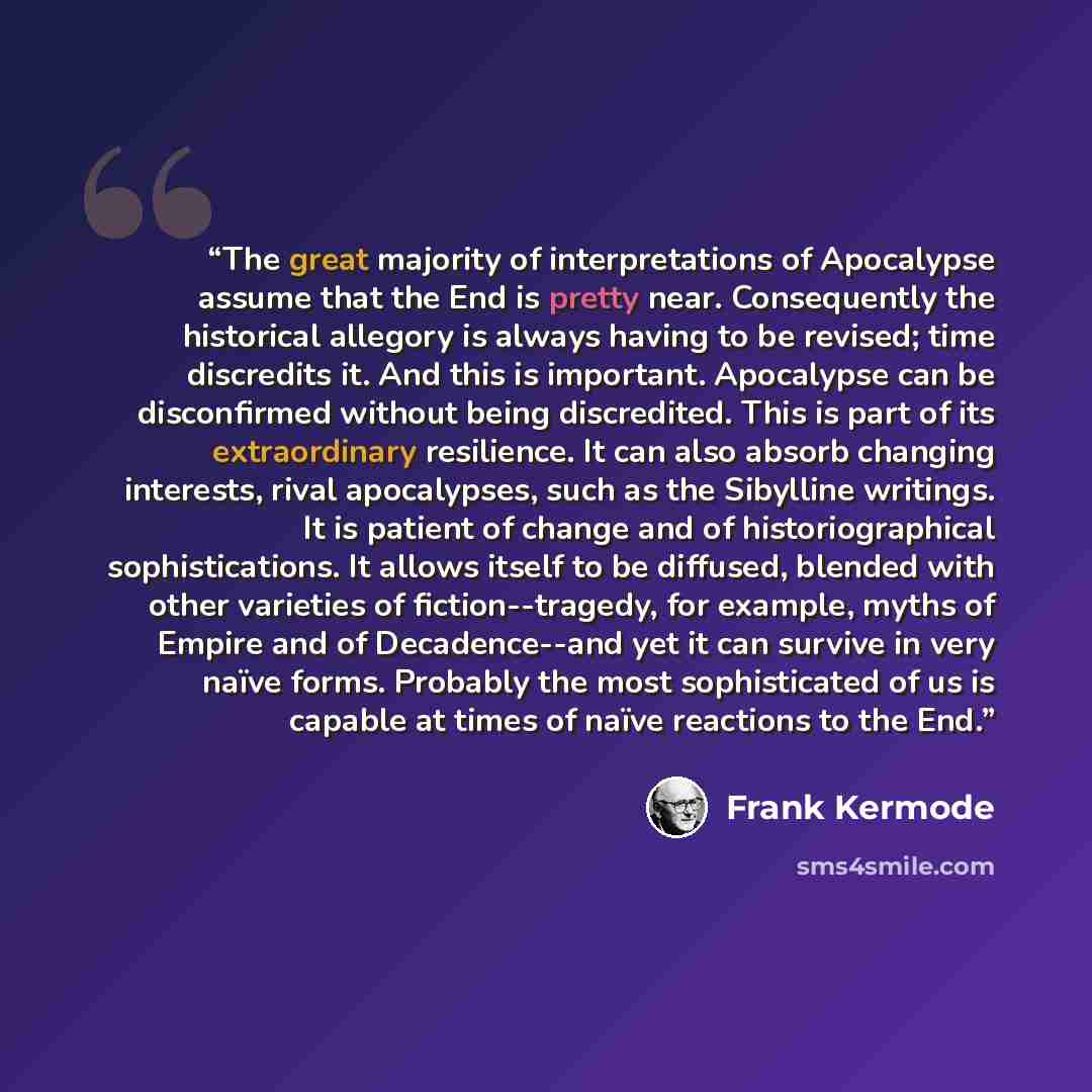 “The great majority of interpretations of Apocalypse assume that the End is pretty near. Consequently the historical allegory is always having to be revised; time discredits it. And this is important. Apocalypse can be disconfirmed without being discredited. This is part of its extraordinary…” quote by Frank Kermode