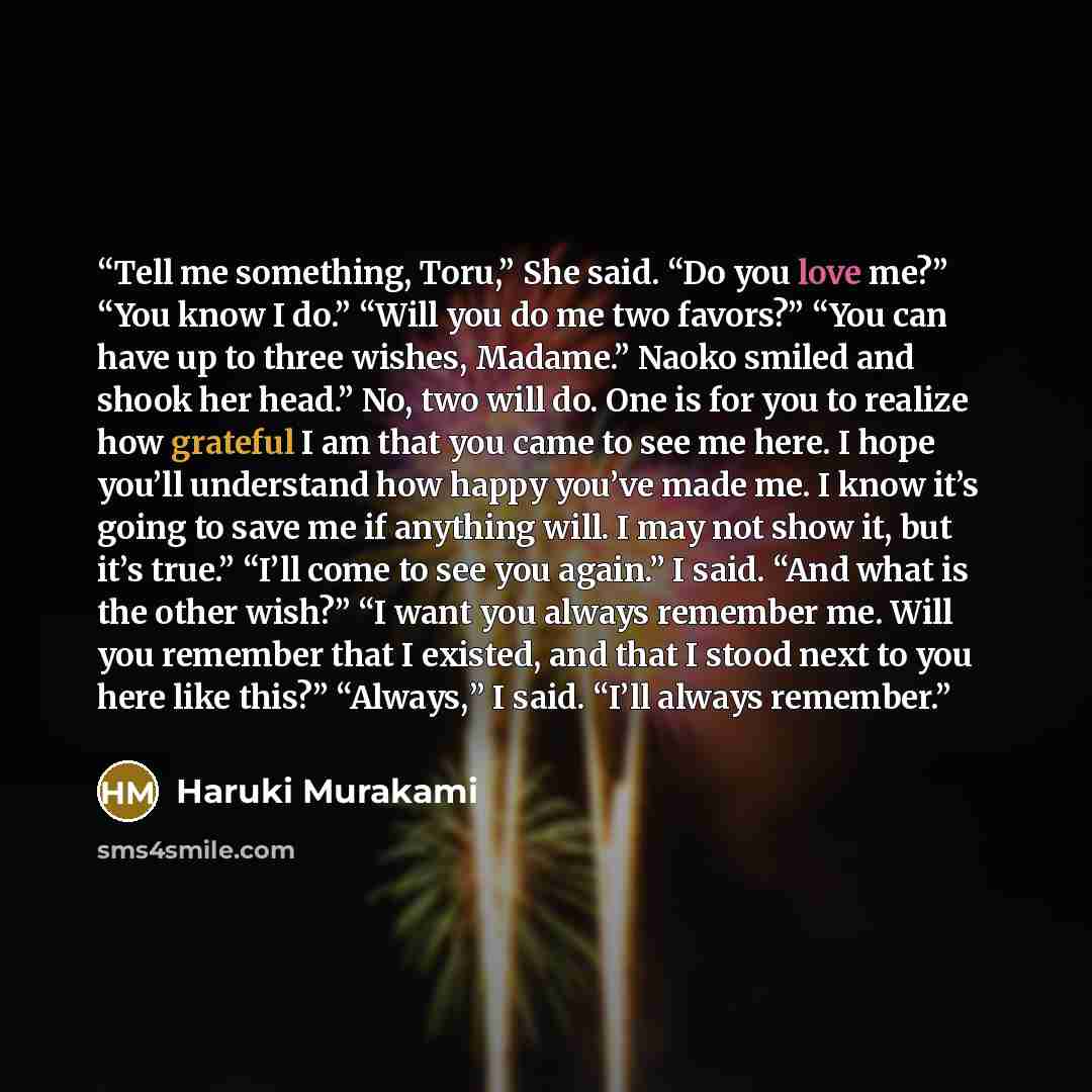 “Tell me something, Toru,” She said. “Do you love me?” “You know I do.” “Will you do me two favors?” “You can have up to three wishes, Madame.” Naoko smiled and shook her head.” No, two will do. One is for you to realize how grateful I am that you came to see me here. I hope you’ll understand how…” quote by Haruki Murakami