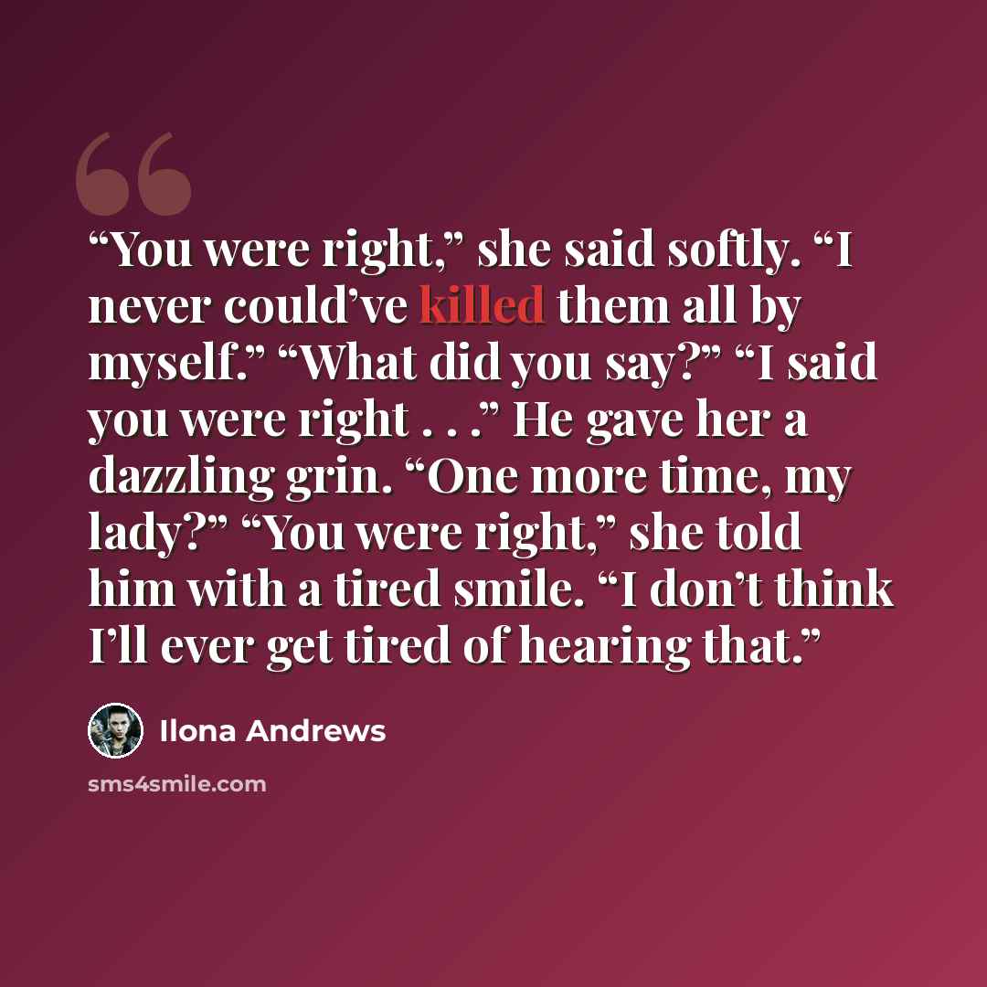 “You were right,” she said softly. “I never could’ve killed them all by myself.” “What did you say?” “I said you were right . . .” He gave her a dazzling grin. “One more time, my lady?” “You were right,” she told him with a tired smile. “I don’t think I’ll ever get tired of hearing that.” quote by Ilona Andrews