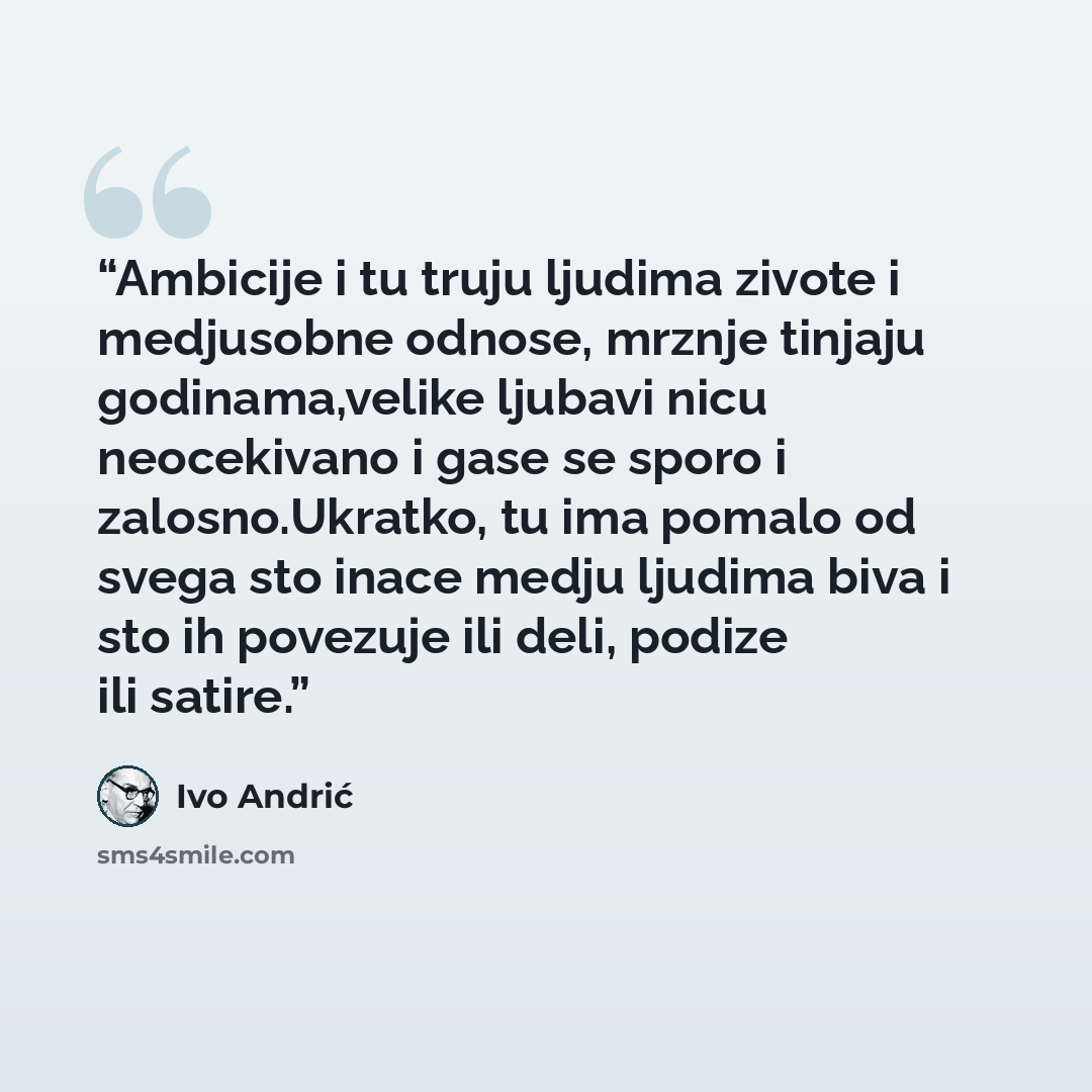 “Ambicije i tu truju ljudima zivote i medjusobne odnose, mrznje tinjaju godinama,velike ljubavi nicu neocekivano i gase se sporo i zalosno.Ukratko, tu ima pomalo od svega sto inace medju ljudima biva i sto ih povezuje ili deli, podize ili satire.” quote by Ivo Andrić