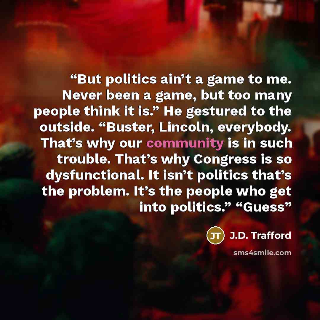 “But politics ain’t a game to me. Never been a game, but too many people think it is.” He gestured to the outside. “Buster, Lincoln, everybody. That’s why our community is in such trouble. That’s why Congress is so dysfunctional. It isn’t politics that’s the problem. It’s the people who get into…” quote by J.D. Trafford