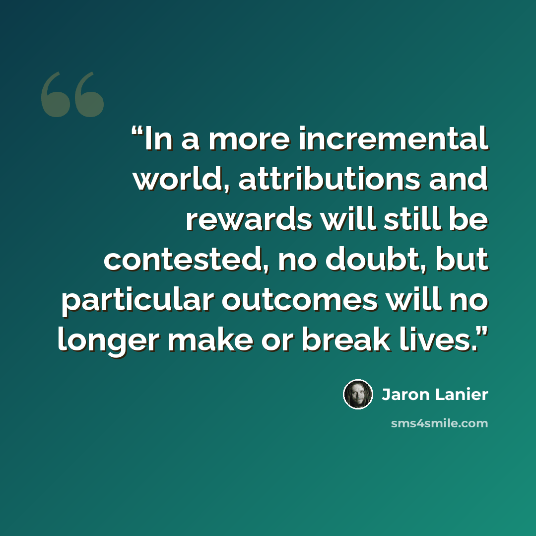 “In a more incremental world, attributions and rewards will still be contested, no doubt, but particular outcomes will no longer make or break lives.” quote by Jaron Lanier