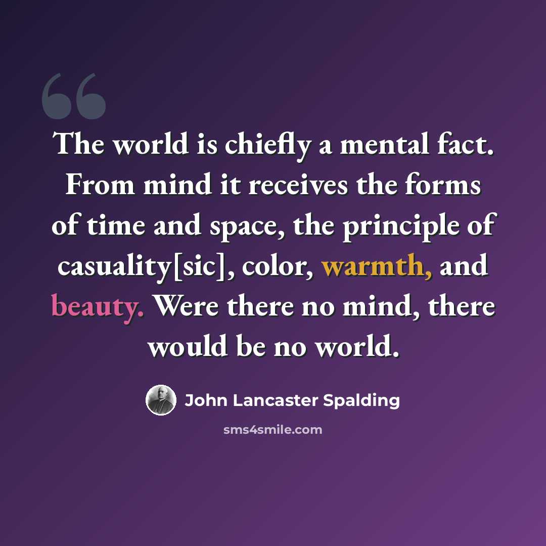 “The world is chiefly a mental fact. From mind it receives the forms of time and space, the principle of casuality[sic], color, warmth, and beauty. Were there no mind, there would be no world.” quote by John Lancaster Spalding