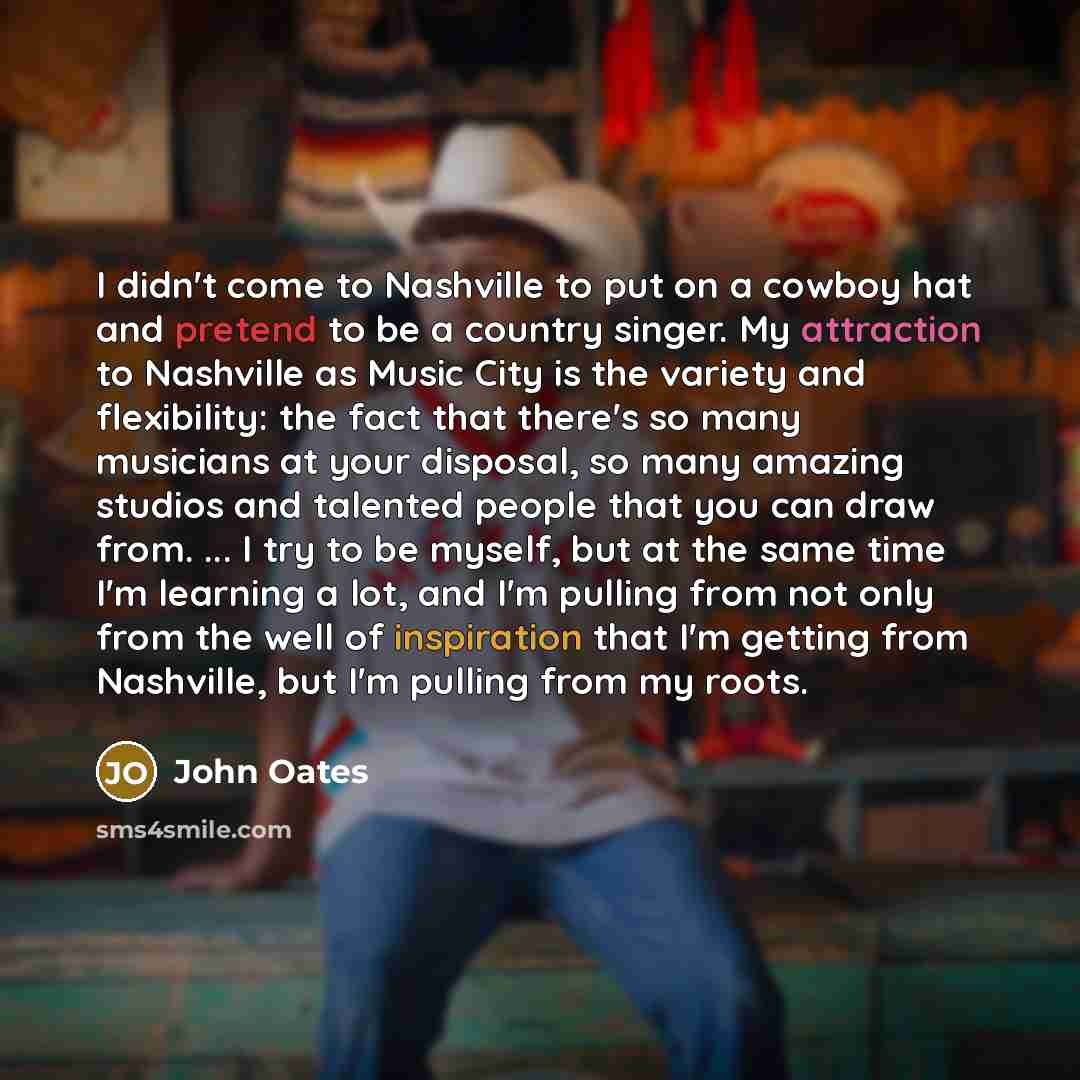 “I didn't come to Nashville to put on a cowboy hat and pretend to be a country singer. My attraction to Nashville as Music City is the variety and flexibility: the fact that there's so many musicians at your disposal, so many amazing studios and talented people that you can draw from. ... I try to…” quote by John Oates