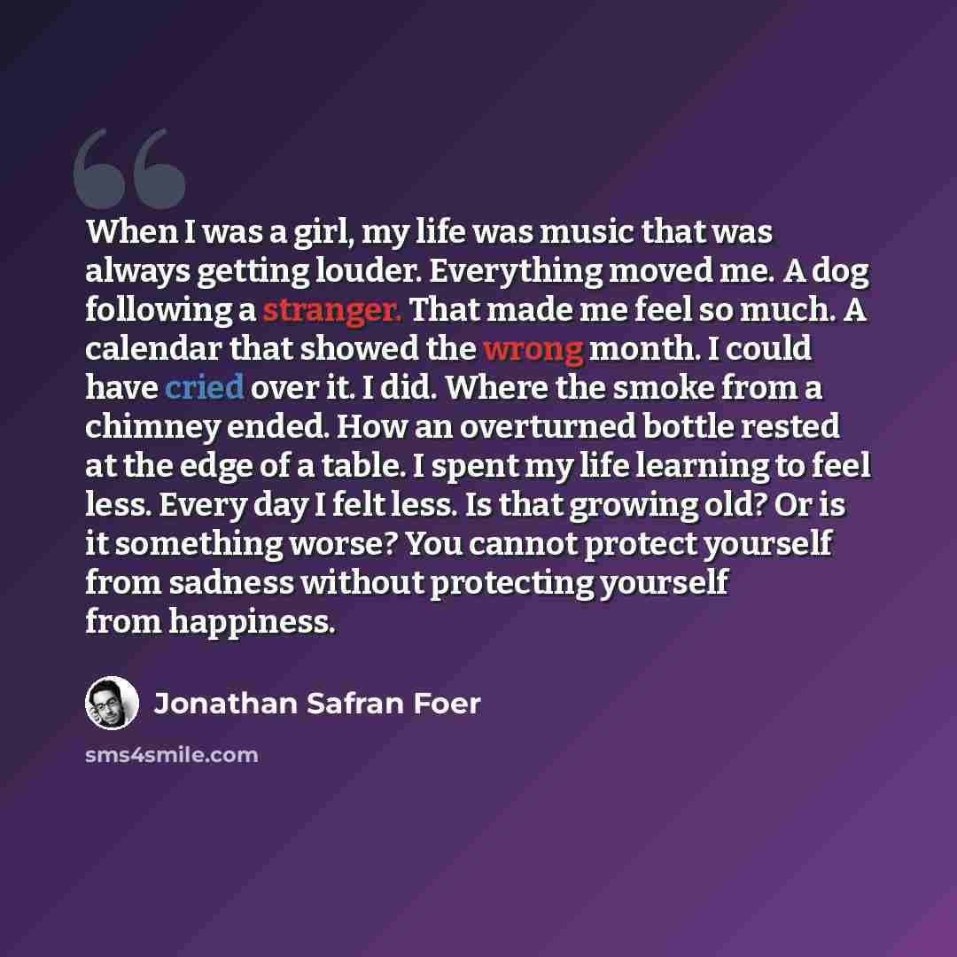 “When I was a girl, my life was music that was always getting louder. Everything moved me. A dog following a stranger. That made me feel so much. A calendar that showed the wrong month. I could have cried over it. I did. Where the smoke from a chimney ended. How an overturned bottle rested at the…” quote by Jonathan Safran Foer