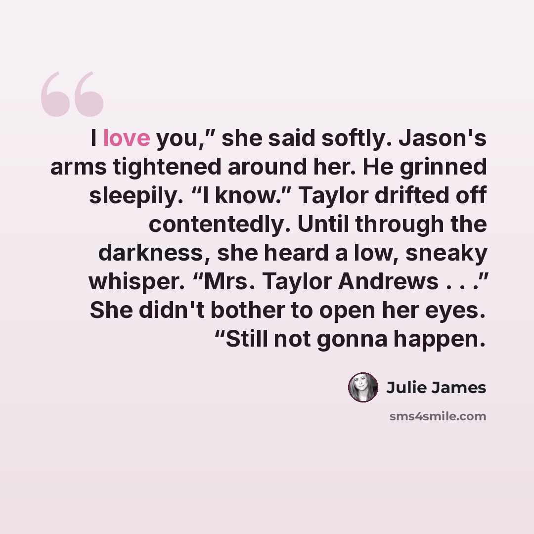 “I love you,” she said softly. Jason's arms tightened around her. He grinned sleepily. “I know.” Taylor drifted off contentedly. Until through the darkness, she heard a low, sneaky whisper. “Mrs. Taylor Andrews . . .” She didn't bother to open her eyes. “Still not gonna happen.” quote by Julie James