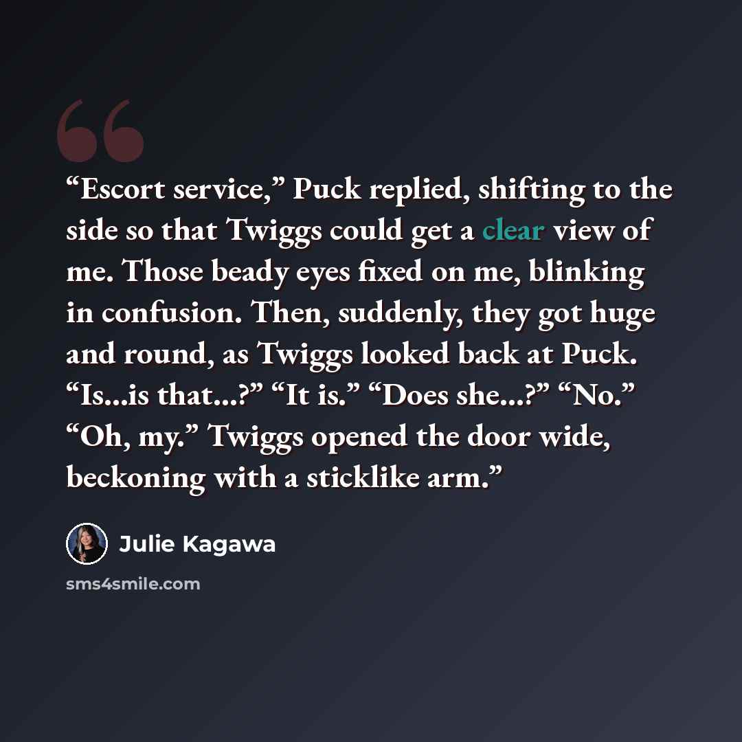 “Escort service,” Puck replied, shifting to the side so that Twiggs could get a clear view of me. Those beady eyes fixed on me, blinking in confusion. Then, suddenly, they got huge and round, as Twiggs looked back at Puck. “Is…is that…?” “It is.” “Does she…?” “No.” “Oh, my.” Twiggs opened the door…” quote by Julie Kagawa