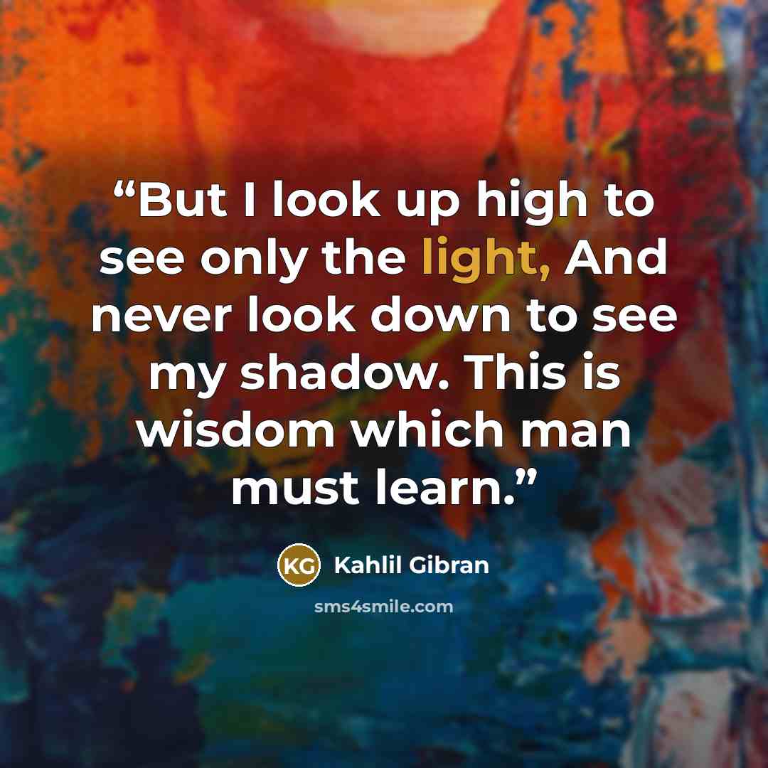 “But I look up high to see only the light, And never look down to see my shadow. This is wisdom which man must learn.” quote by Kahlil Gibran