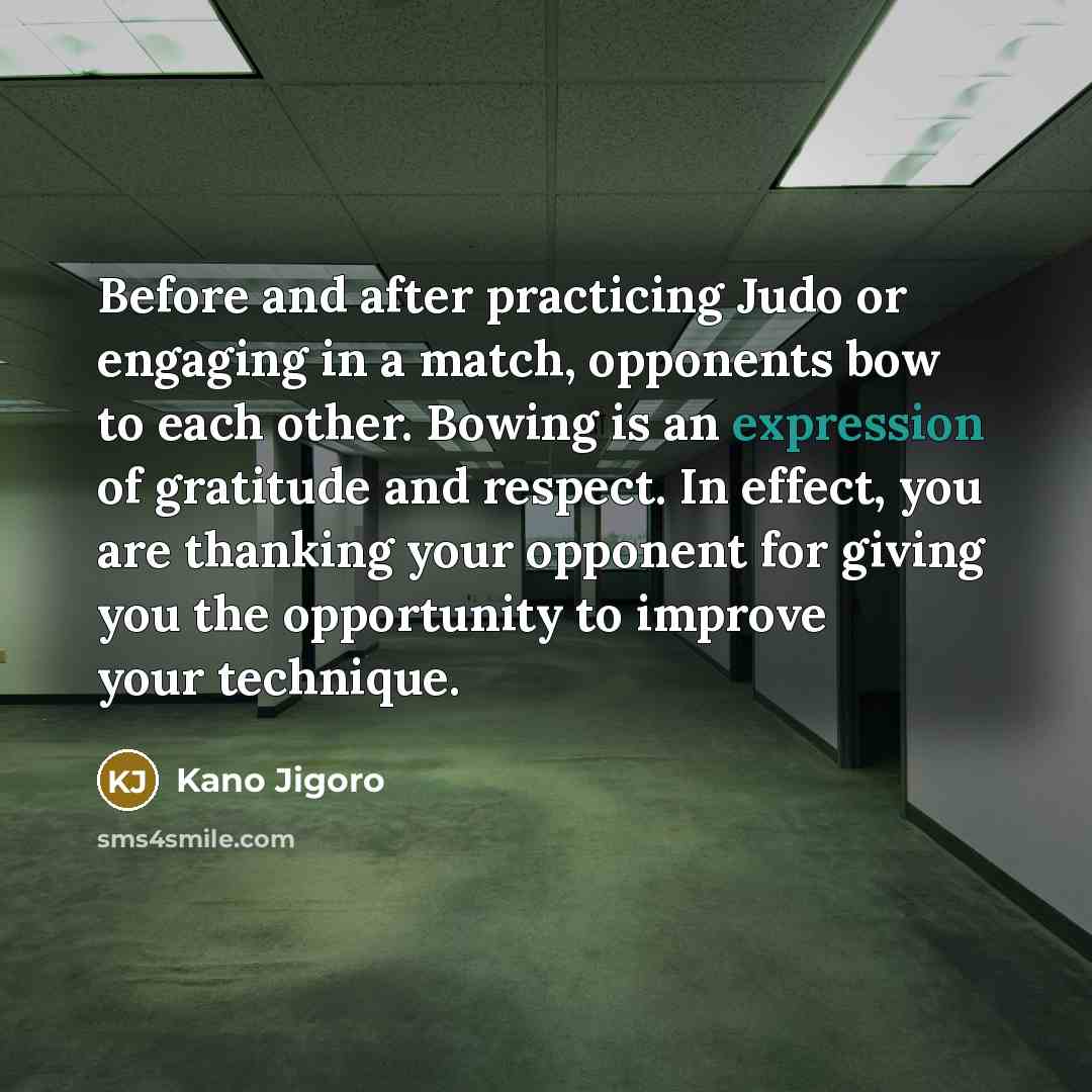 “Before and after practicing Judo or engaging in a match, opponents bow to each other. Bowing is an expression of gratitude and respect. In effect, you are thanking your opponent for giving you the opportunity to improve your technique.” quote by Kano Jigoro