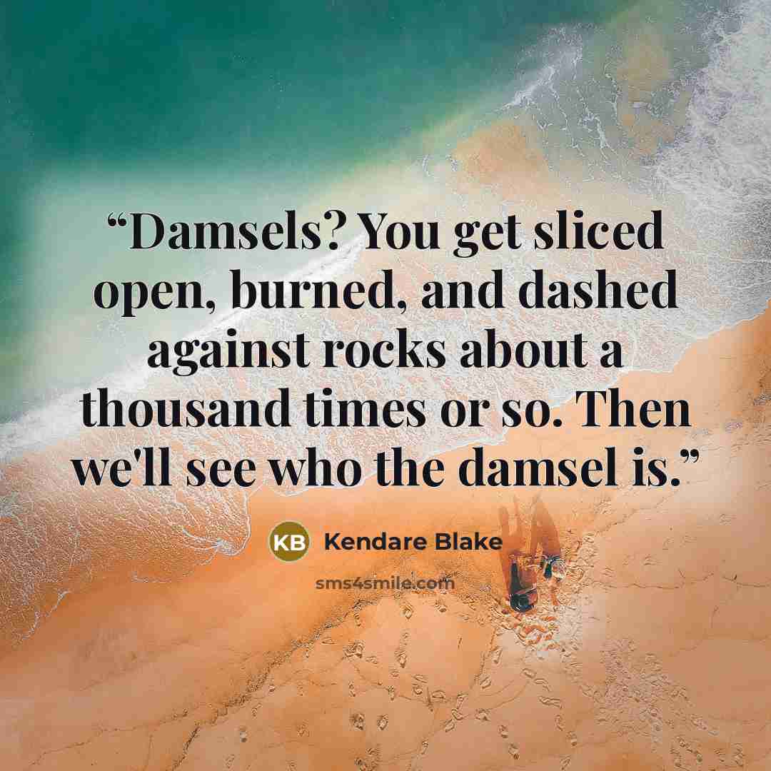 “Damsels? You get sliced open, burned, and dashed against rocks about a thousand times or so. Then we'll see who the damsel is.” quote by Kendare Blake