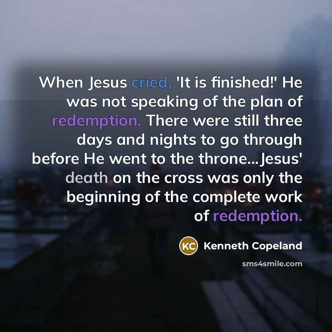 “When Jesus cried, 'It is finished!' He was not speaking of the plan of redemption. There were still three days and nights to go through before He went to the throne...Jesus' death on the cross was only the beginning of the complete work of redemption.” quote by Kenneth Copeland