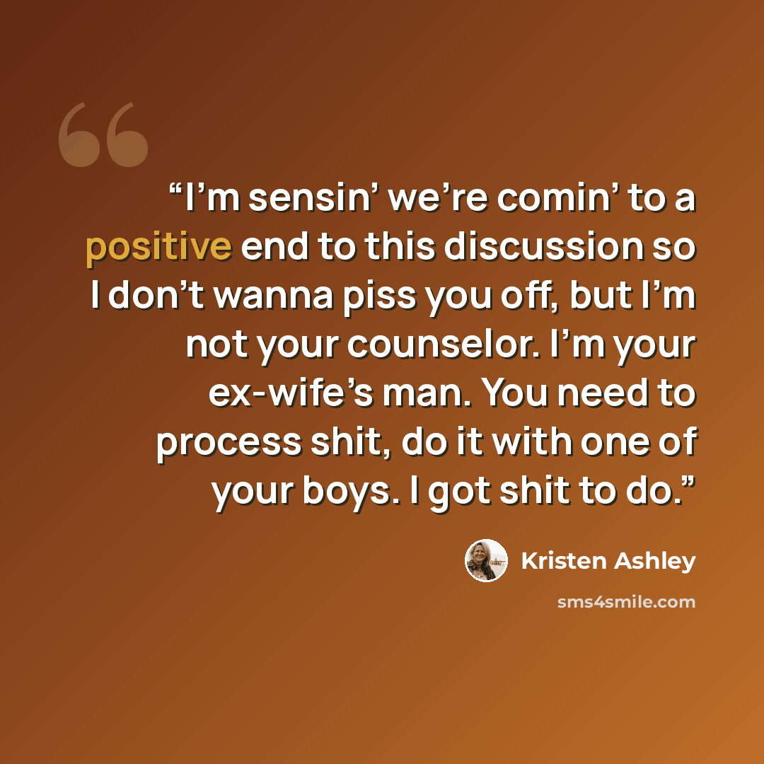 “I’m sensin’ we’re comin’ to a positive end to this discussion so I don’t wanna piss you off, but I’m not your counselor. I’m your ex-wife’s man. You need to process shit, do it with one of your boys. I got shit to do.” quote by Kristen Ashley