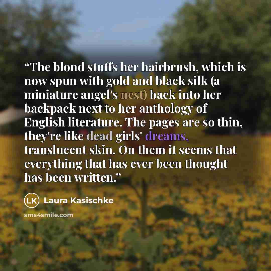 “The blond stuffs her hairbrush, which is now spun with gold and black silk (a miniature angel's nest) back into her backpack next to her anthology of English literature. The pages are so thin, they're like dead girls' dreams, translucent skin. On them it seems that everything that has ever been…” quote by Laura Kasischke