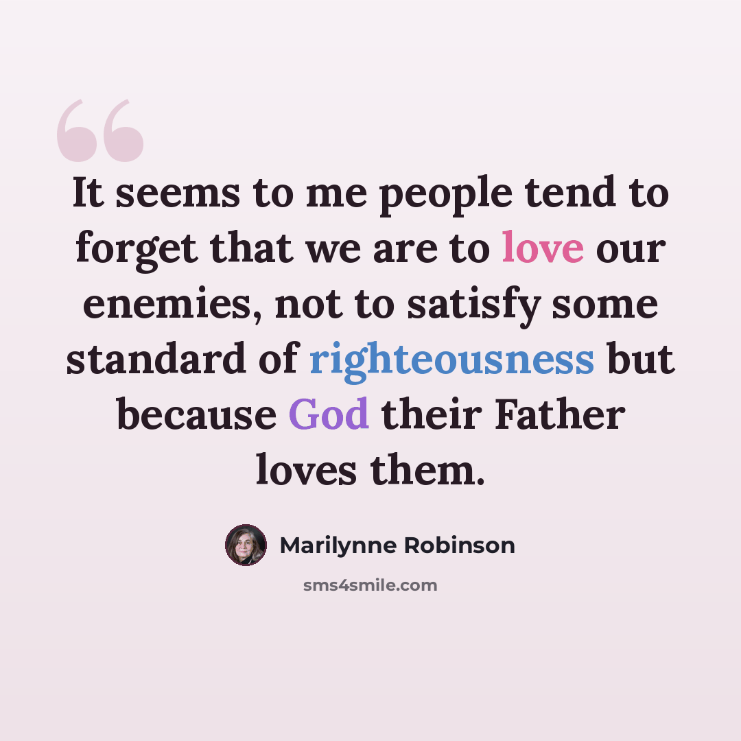 “It seems to me people tend to forget that we are to love our enemies, not to satisfy some standard of righteousness but because God their Father loves them.” quote by Marilynne Robinson