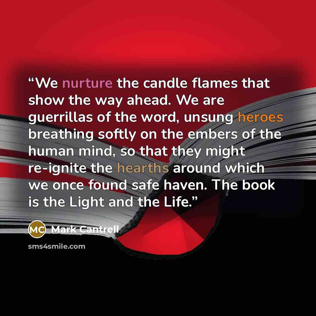 “We nurture the candle flames that show the way ahead. We are guerrillas of the word, unsung heroes breathing softly on the embers of the human mind, so that they might re-ignite the hearths around which we once found safe haven. The book is the Light and the Life.” quote by Mark Cantrell