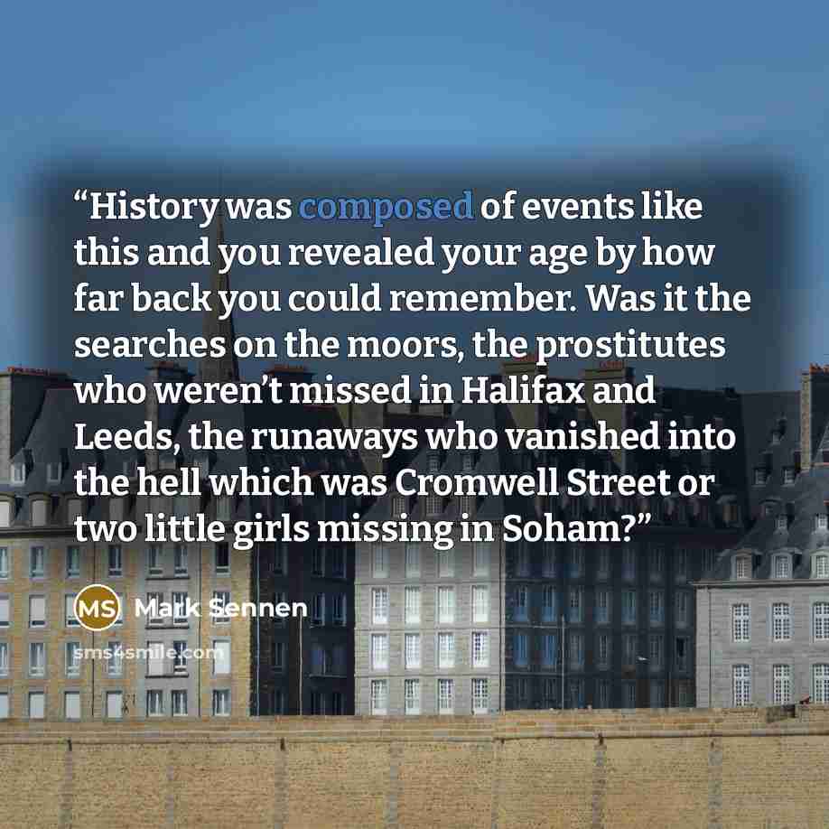 “History was composed of events like this and you revealed your age by how far back you could remember. Was it the searches on the moors, the prostitutes who weren’t missed in Halifax and Leeds, the runaways who vanished into the hell which was Cromwell Street or two little girls missing in Soham?” quote by Mark Sennen