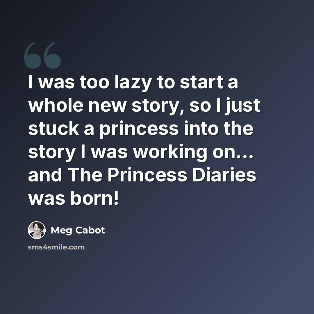 “I was too lazy to start a whole new story, so I just stuck a princess into the story I was working on... and The Princess Diaries was born!” quote by Meg Cabot