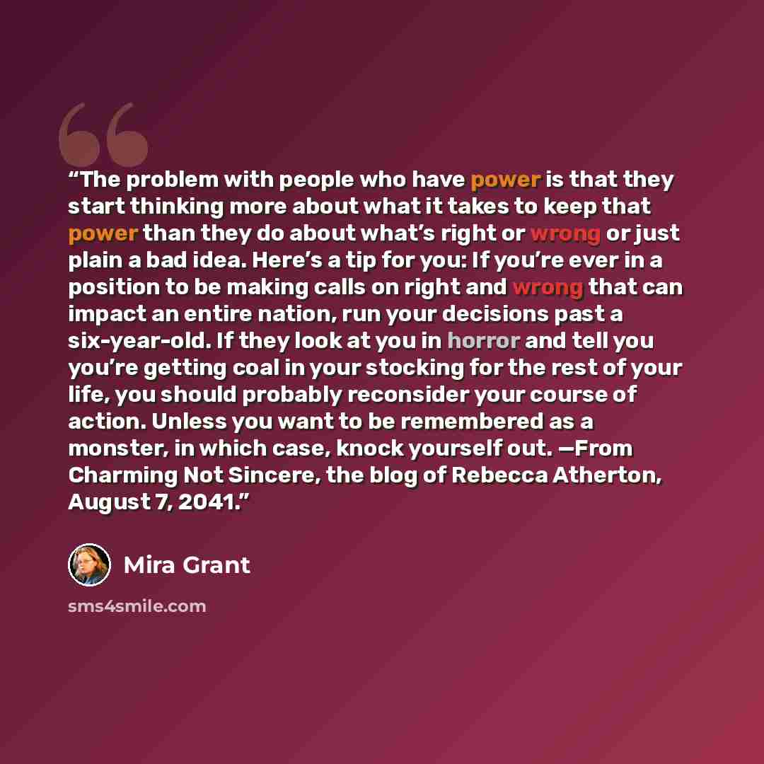 “The problem with people who have power is that they start thinking more about what it takes to keep that power than they do about what’s right or wrong or just plain a bad idea. Here’s a tip for you: If you’re ever in a position to be making calls on right and wrong that can impact an entire…” quote by Mira Grant