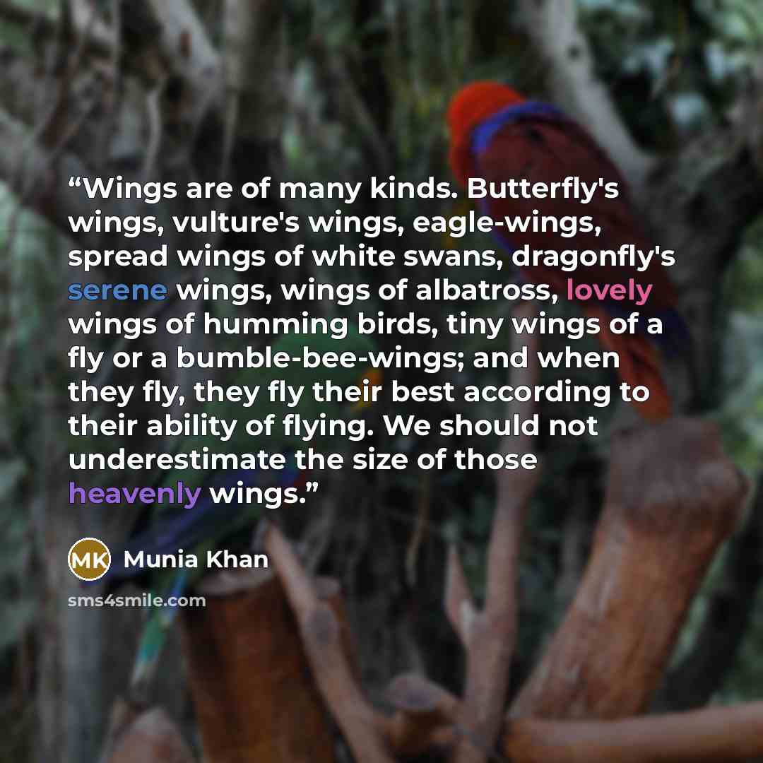 “Wings are of many kinds. Butterfly's wings, vulture's wings, eagle-wings, spread wings of white swans, dragonfly's serene wings, wings of albatross, lovely wings of humming birds, tiny wings of a fly or a bumble-bee-wings; and when they fly, they fly their best according to their ability of…” quote by Munia Khan