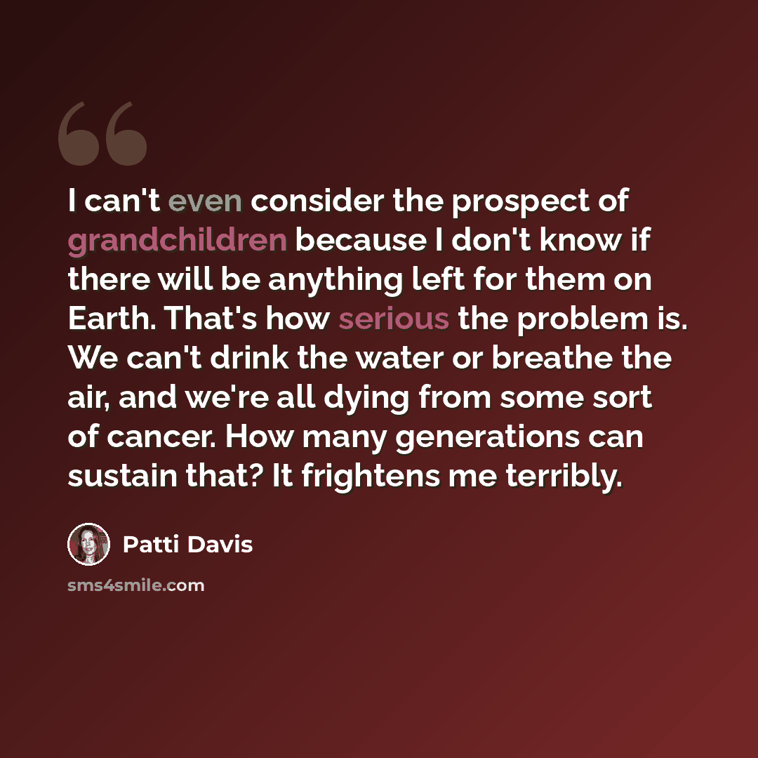 “I can't even consider the prospect of grandchildren because I don't know if there will be anything left for them on Earth. That's how serious the problem is. We can't drink the water or breathe the air, and we're all dying from some sort of cancer. How many generations can sustain that? It…” quote by Patti Davis