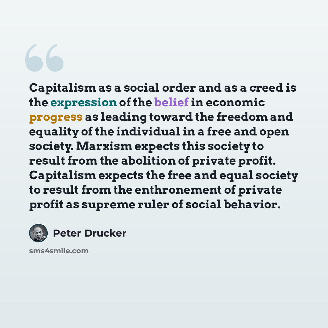 “Capitalism as a social order and as a creed is the expression of the belief in economic progress as leading toward the freedom and equality of the individual in a free and open society. Marxism expects this society to result from the abolition of private profit. Capitalism expects the free and…” quote by Peter Drucker