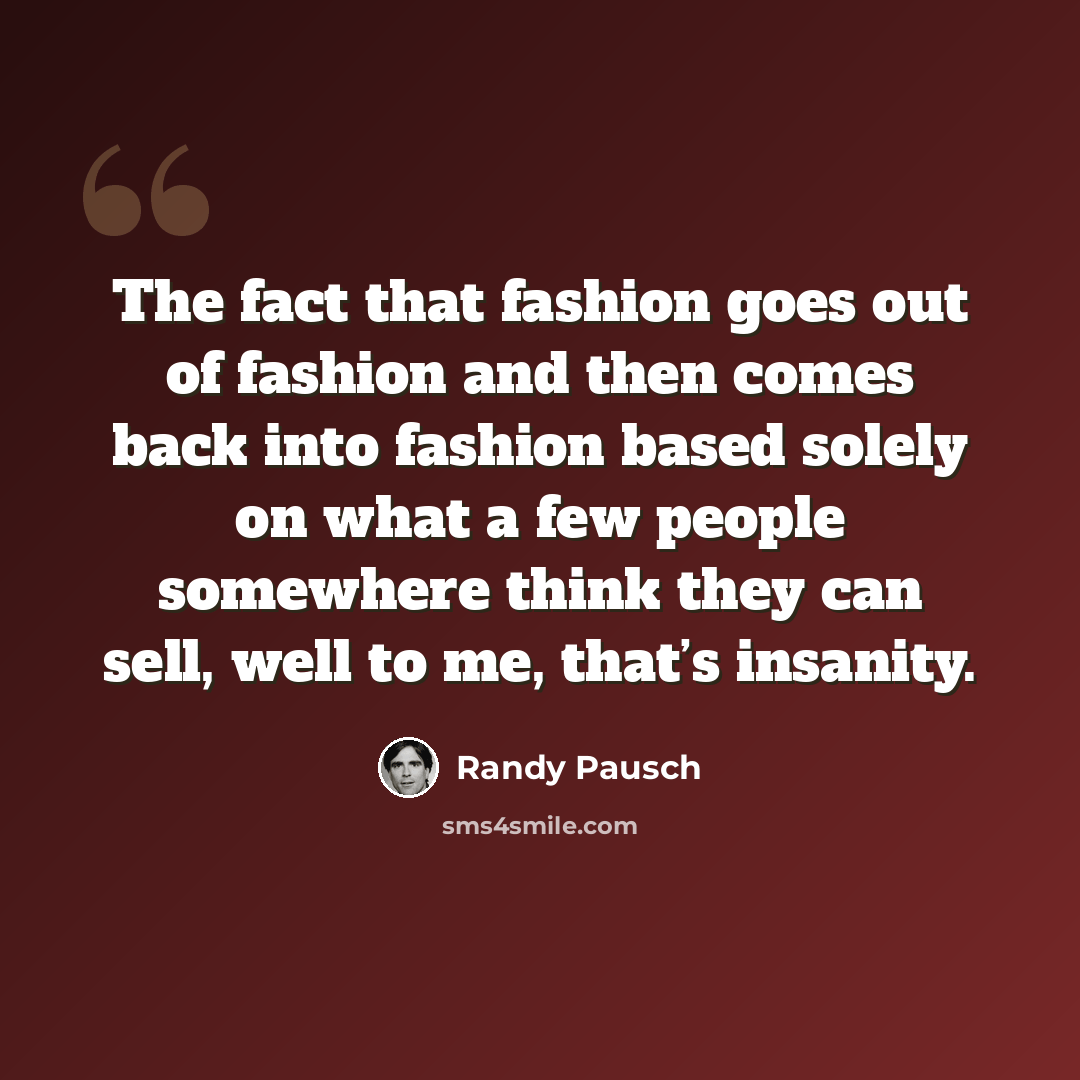 “The fact that fashion goes out of fashion and then comes back into fashion based solely on what a few people somewhere think they can sell, well to me, that’s insanity.” quote by Randy Pausch