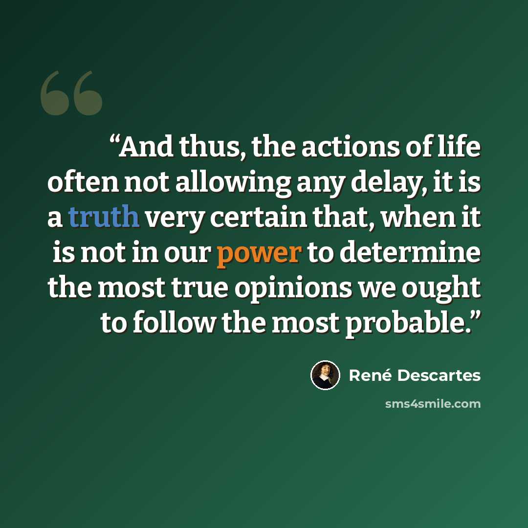 “And thus, the actions of life often not allowing any delay, it is a truth very certain that, when it is not in our power to determine the most true opinions we ought to follow the most probable.” quote by Rene Descartes