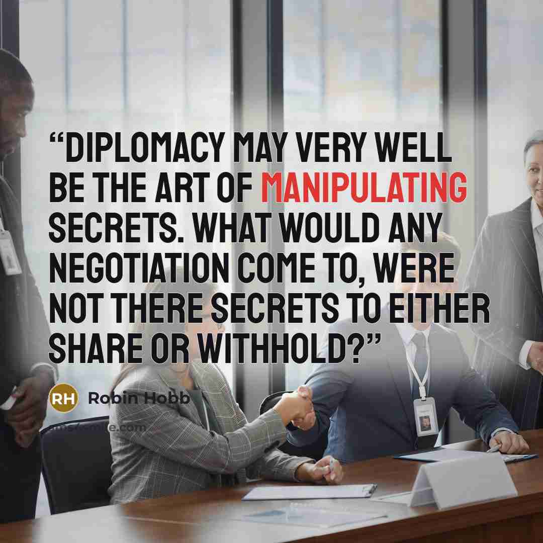 “Diplomacy may very well be the art of manipulating secrets. What would any negotiation come to, were not there secrets to either share or withhold?” quote by Robin Hobb