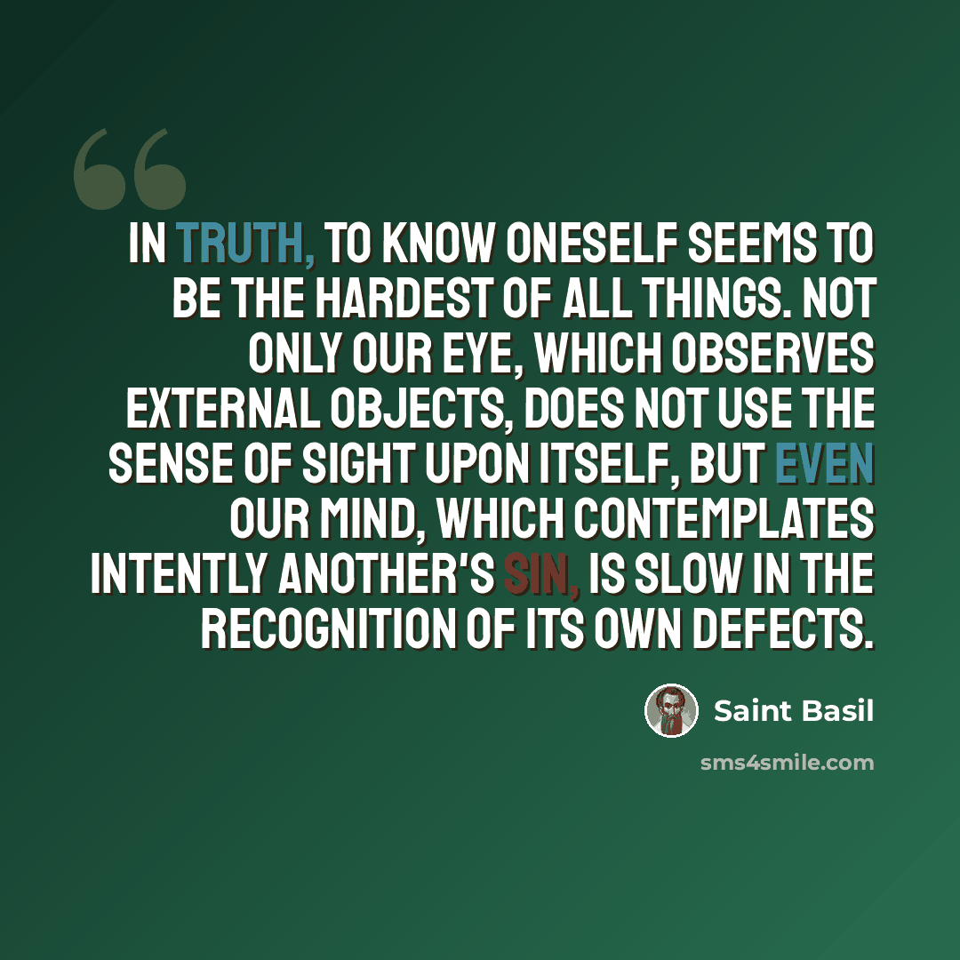 “In truth, to know oneself seems to be the hardest of all things. Not only our eye, which observes external objects, does not use the sense of sight upon itself, but even our mind, which contemplates intently another's sin, is slow in the recognition of its own defects.” quote by Saint Basil