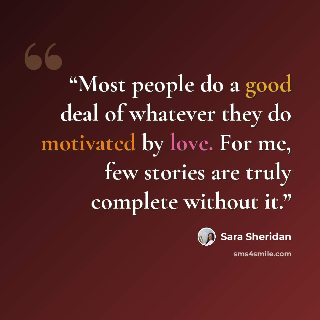 “Most people do a good deal of whatever they do motivated by love. For me, few stories are truly complete without it.” quote by Sara Sheridan