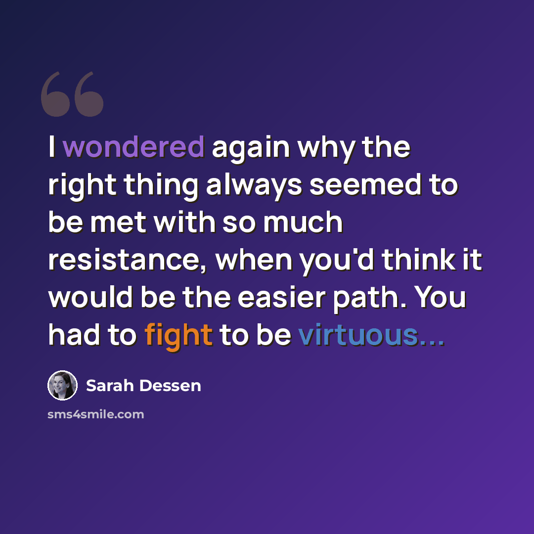 “I wondered again why the right thing always seemed to be met with so much resistance, when you'd think it would be the easier path. You had to fight to be virtuous...” quote by Sarah Dessen