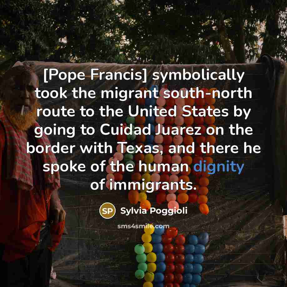 “[Pope Francis] symbolically took the migrant south-north route to the United States by going to Cuidad Juarez on the border with Texas, and there he spoke of the human dignity of immigrants.” quote by Sylvia Poggioli