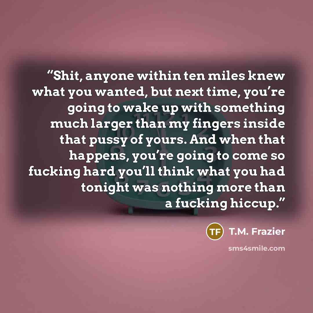 “Shit, anyone within ten miles knew what you wanted, but next time, you’re going to wake up with something much larger than my fingers inside that pussy of yours. And when that happens, you’re going to come so fucking hard you’ll think what you had tonight was nothing more than a fucking hiccup.” quote by T.M. Frazier