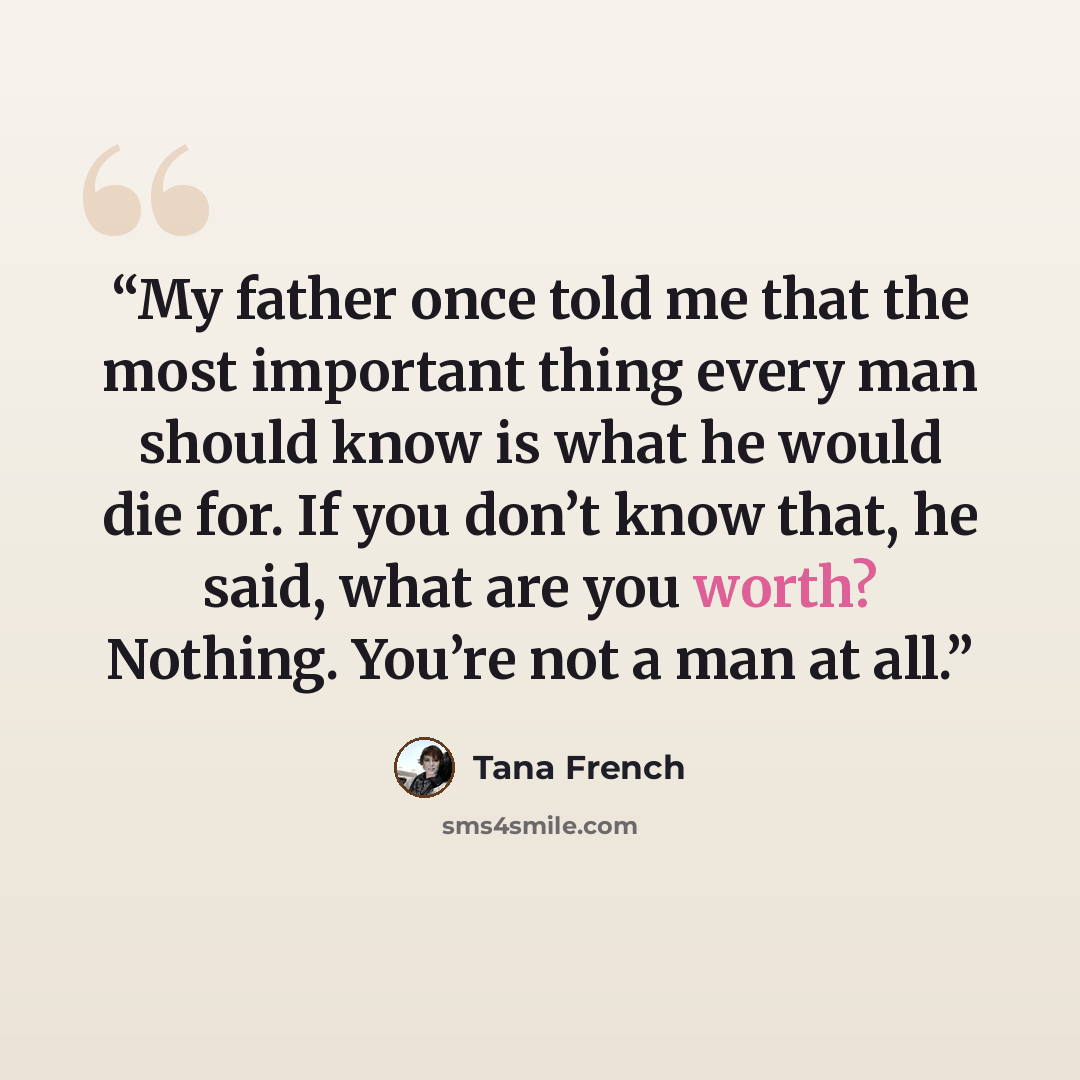 “My father once told me that the most important thing every man should know is what he would die for. If you don’t know that, he said, what are you worth? Nothing. You’re not a man at all.” quote by Tana French