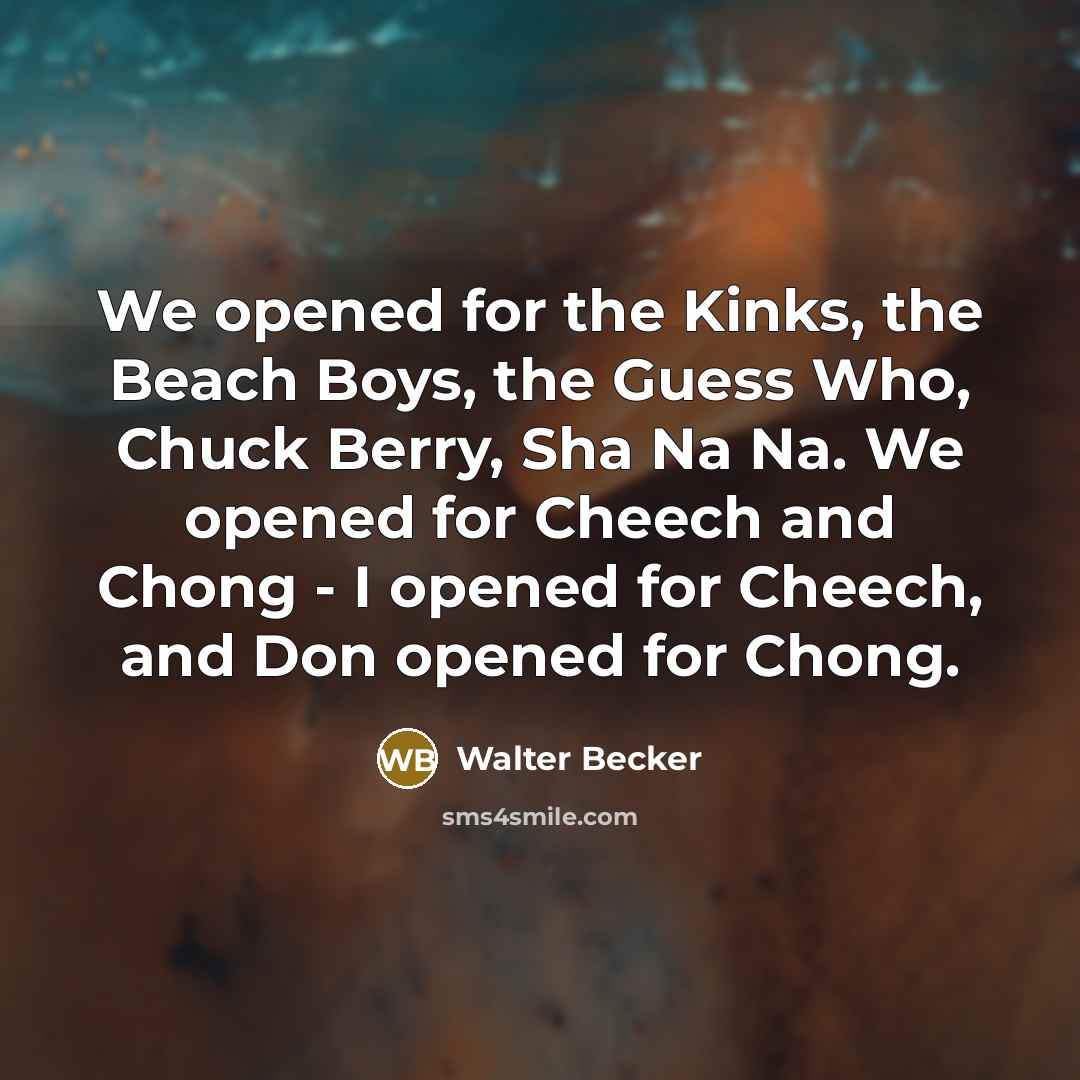 “We opened for the Kinks, the Beach Boys, the Guess Who, Chuck Berry, Sha Na Na. We opened for Cheech and Chong - I opened for Cheech, and Don opened for Chong.” quote by Walter Becker