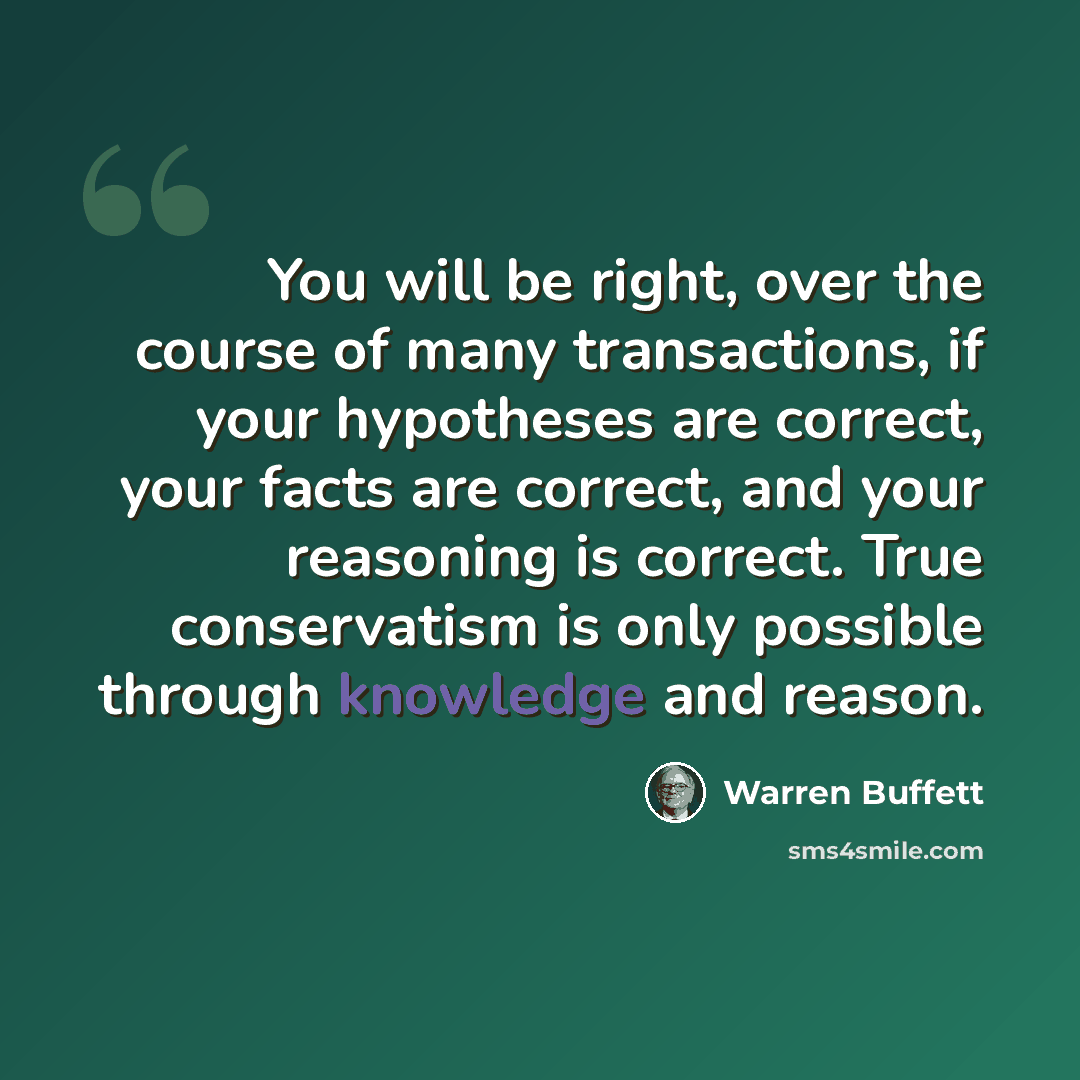 “You will be right, over the course of many transactions, if your hypotheses are correct, your facts are correct, and your reasoning is correct. True conservatism is only possible through knowledge and reason.” quote by Warren Buffett
