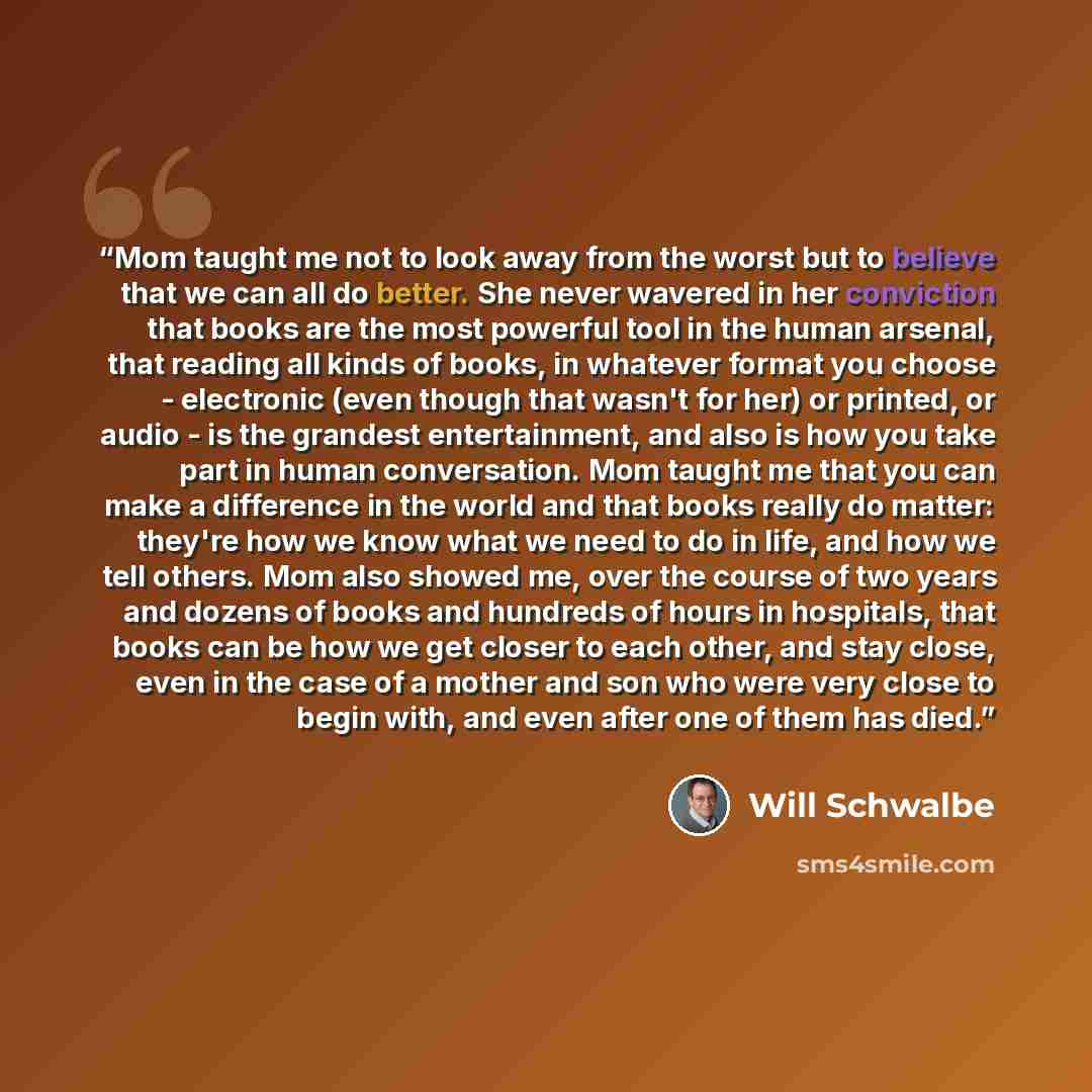 “Mom taught me not to look away from the worst but to believe that we can all do better. She never wavered in her conviction that books are the most powerful tool in the human arsenal, that reading all kinds of books, in whatever format you choose - electronic (even though that wasn't for her) or…” quote by Will Schwalbe