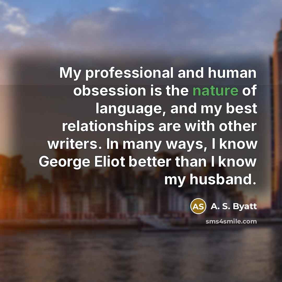 “My professional and human obsession is the nature of language, and my best relationships are with other writers. In many ways, I know George Eliot better than I know my husband.” quote by A. S. Byatt