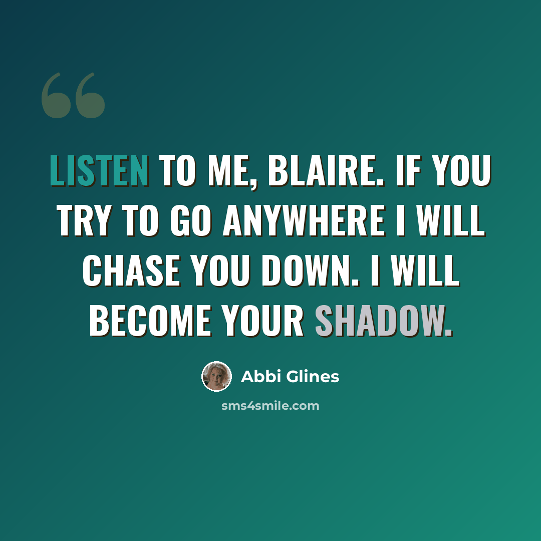 “Listen to me, Blaire. If you try to go anywhere I will chase you down. I will become your shadow.” quote by Abbi Glines