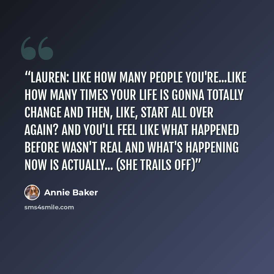 “Lauren: Like how many people you're...like how many times your life is gonna totally change and then, like, start all over again? And you'll feel like what happened before wasn't real and what's happening now is actually... (she trails off)” quote by Annie Baker