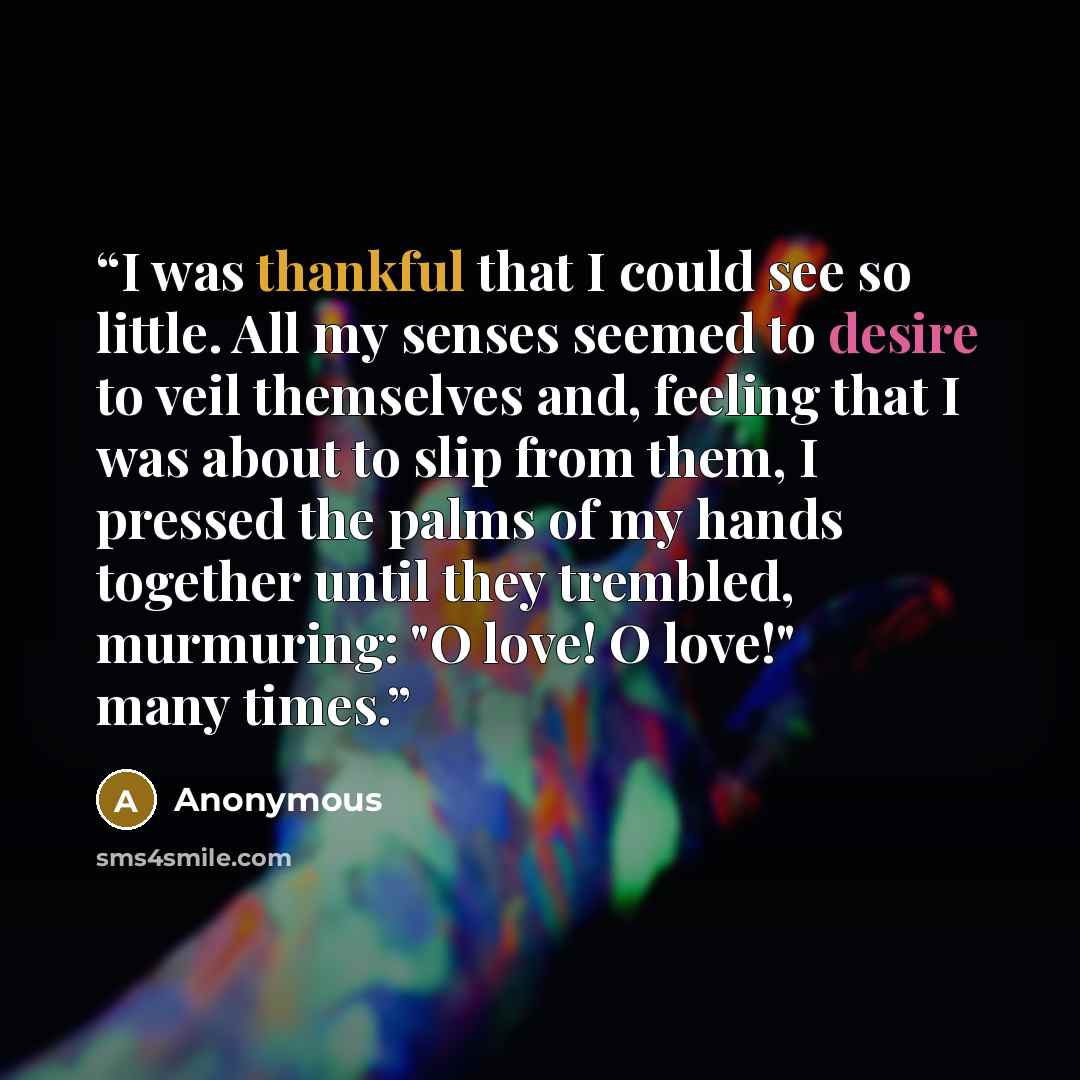 “I was thankful that I could see so little. All my senses seemed to desire to veil themselves and, feeling that I was about to slip from them, I pressed the palms of my hands together until they trembled, murmuring: "O love! O love!" many times.” quote by Anonymous
