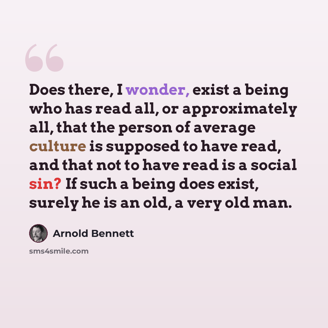 “Does there, I wonder, exist a being who has read all, or approximately all, that the person of average culture is supposed to have read, and that not to have read is a social sin? If such a being does exist, surely he is an old, a very old man.” quote by Arnold Bennett